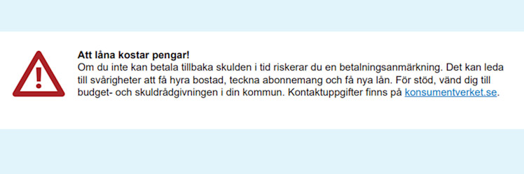 Att låna kostar pengar. Om du inte kan betala tillbaka skulden i tid riskerar du en betalningsanmärkning. Det kan leda till svårigheter att få hyra bostad, teckna abonnemang och få nya lån. För stöd, vänd dig till budget- och skuldrådgivningen i din kommun.